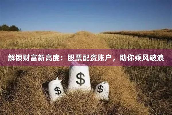 解锁财富新高度：股票配资账户，助你乘风破浪