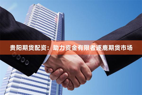 贵阳期货配资：助力资金有限者逐鹿期货市场