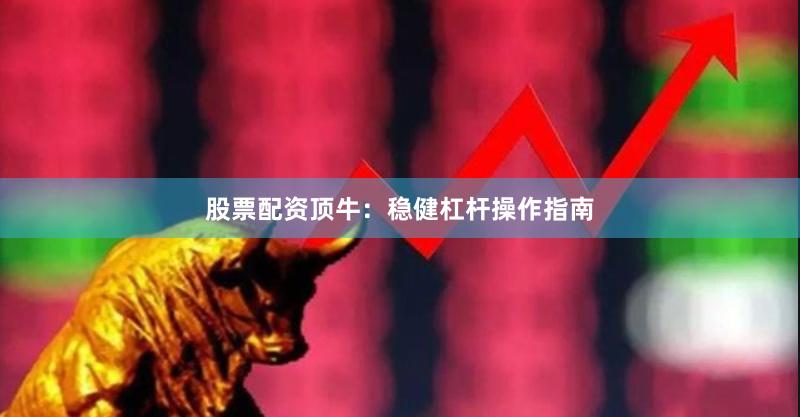 股票配资顶牛：稳健杠杆操作指南