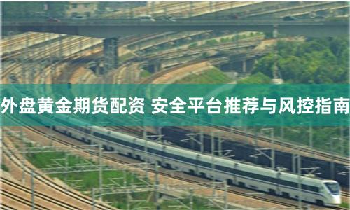 外盘黄金期货配资 安全平台推荐与风控指南
